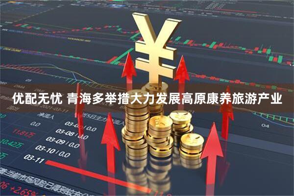 优配无忧 青海多举措大力发展高原康养旅游产业