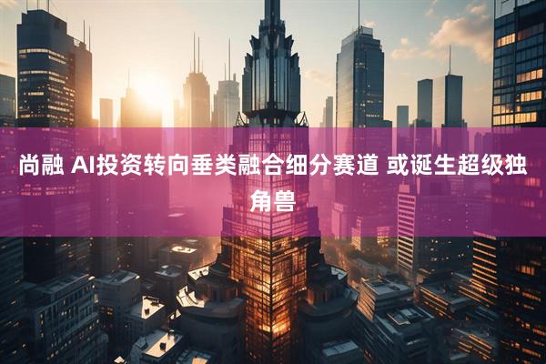 尚融 AI投资转向垂类融合细分赛道 或诞生超级独角兽
