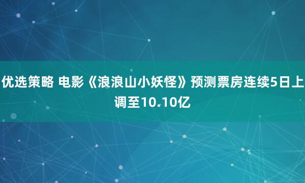 优选策略 电影《浪浪山小妖怪》预测票房连续5日上调至10.10亿