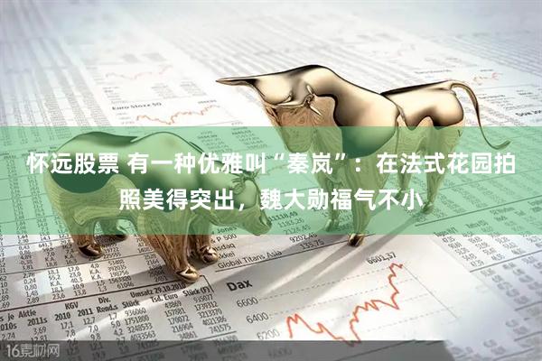 怀远股票 有一种优雅叫“秦岚”：在法式花园拍照美得突出，魏大勋福气不小