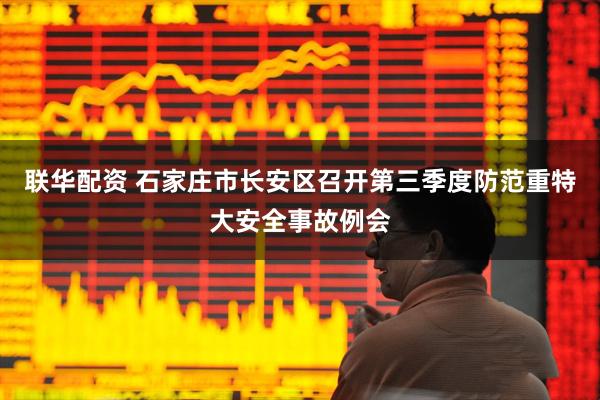联华配资 石家庄市长安区召开第三季度防范重特大安全事故例会