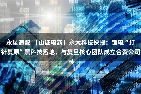 永星速配 【山证电新】永太科技快报：锂电“打针复原”黑科技落地，与复旦核心团队成立合资公司