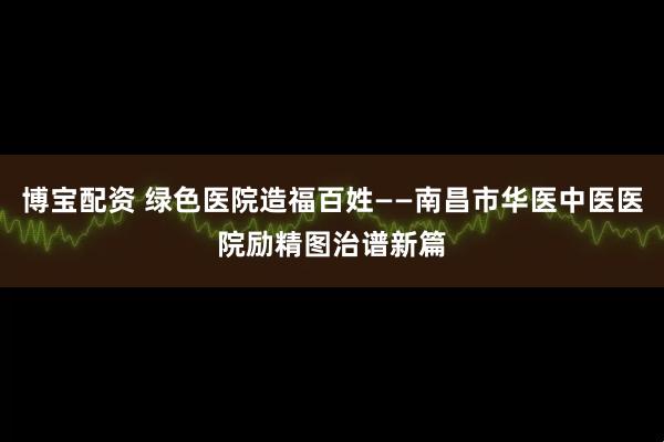 博宝配资 绿色医院造福百姓——南昌市华医中医医院励精图治谱新篇