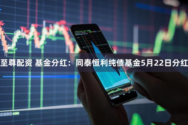 至尊配资 基金分红：同泰恒利纯债基金5月22日分红