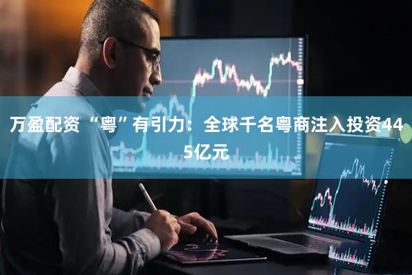 万盈配资 “粤”有引力：全球千名粤商注入投资445亿元