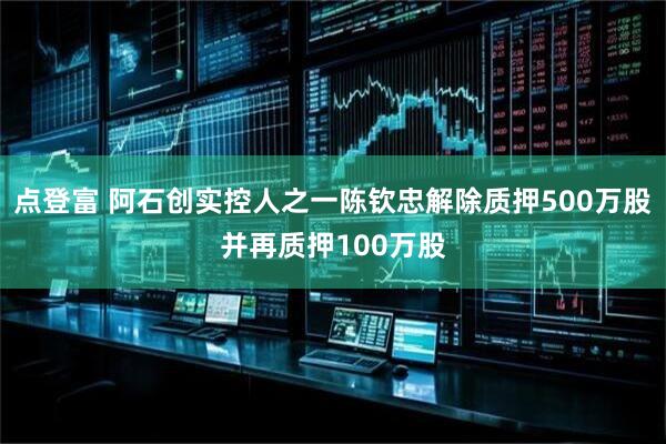 点登富 阿石创实控人之一陈钦忠解除质押500万股并再质押100万股