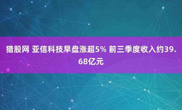 猎股网 亚信科技早盘涨超5% 前三季度收入约39.68亿元